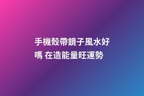 手機殼帶鏡子風水好嗎 在造能量旺運勢